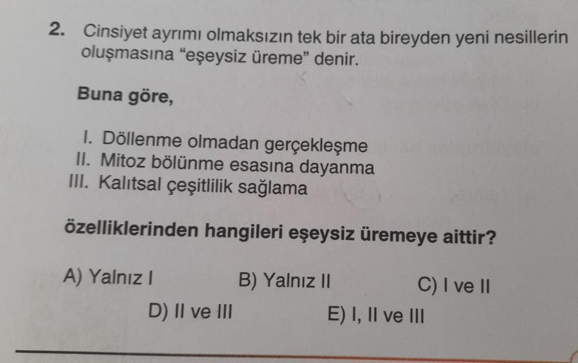 2. Cinsiyet ayrımı olmaksızın tek bir ata bireyden yeni nesillerin
oluşmasına "eşeysiz üreme" denir.
Buna göre,
1. Döllenme olmadan gerçekleşme
II. Mitoz bölünme esasına dayanma
III. Kalıtsal çeşitlilik sağlama
özelliklerinden hangileri eşeysiz üremeye ait