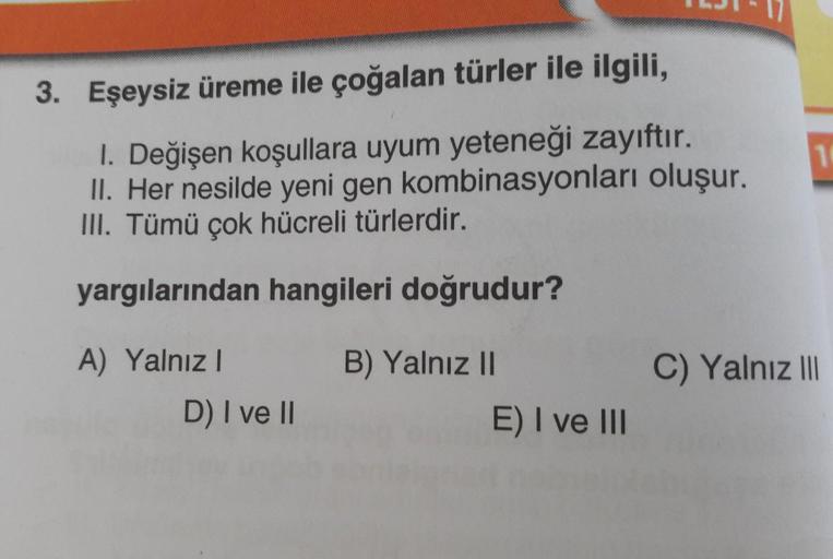 3. Eşeysiz üreme ile çoğalan türler ile ilgili,
I. Değişen koşullara uyum yeteneği zayıftır.
II. Her nesilde yeni gen kombinasyonları oluşur.
III. Tümü çok hücreli türlerdir.
yargılarından hangileri doğrudur?
A) Yalnızl
D) I ve II
B) Yalnız II
E) I ve III
