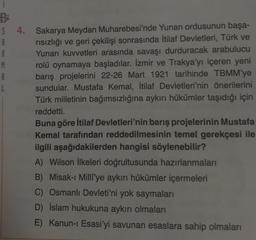 B
5
A
R
M
A
L
4.
Sakarya Meydan Muharebesi'nde Yunan ordusunun başa-
rısızlığı ve geri çekilişi sonrasında İtilaf Devletleri, Türk ve
Yunan kuvvetleri arasında savaşı durduracak arabulucu
rolü oynamaya başladılar. İzmir ve Trakya'yı içeren yeni
barış projelerini 22-26 Mart 1921 tarihinde TBMM'ye
sundular. Mustafa Kemal, İtilaf Devletleri'nin önerilerini
Türk milletinin bağımsızlığına aykırı hükümler taşıdığı için
reddetti.
Buna göre İtilaf Devletleri'nin barış projelerinin Mustafa
Kemal tarafından reddedilmesinin temel gerekçesi ile
ilgili aşağıdakilerden hangisi söylenebilir?
A) Wilson İlkeleri doğrultusunda hazırlanmaları
B) Misak-ı Milli'ye aykırı hükümler içermeleri
C) Osmanlı Devleti'ni yok saymaları
D) İslam hukukuna aykırı olmaları
E) Kanun-ı Esasi'yi savunan esaslara sahip olmaları