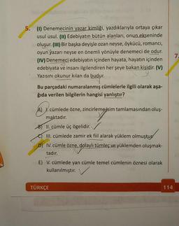 5. (1) Denemecinin yazar kimliği, yazdıklarıyla ortaya çıkar
usul usul. (II) Edebiyatın bütün alanları, onun ekseninde
oluşur. (III) Bir başka deyişle ozan neyse, öykücü, romanci,
oyun yazarı neyse en önemli yönüyle denemeci de odur.
(IV) Denemeci edebiyatın içinden hayata, hayatın içinden
3
edebiyata ve insanı ilgilendiren her şeye bakan kişidir. (V)
Yazısını okunur kılan da budur.
Bu parçadaki numaralanmış cümlelerle ilgili olarak aşa-
ğıda verilen bilgilerin hangisi yanlıştır?
A) I. cümlede özne, zincirleme isim tamlamasından oluş-
maktadır.
B) II. cümle üç ögelidir.
III. cümlede zamir ek fiil alarak yüklem olmuştur
D) IV. cümle özne, dolaylı tümleç ve yüklemden oluşmak-
tadır.
E) V. cümlede yan cümle temel cümlenin öznesi olarak
kullanılmıştır.
TÜRKÇE
114
7.