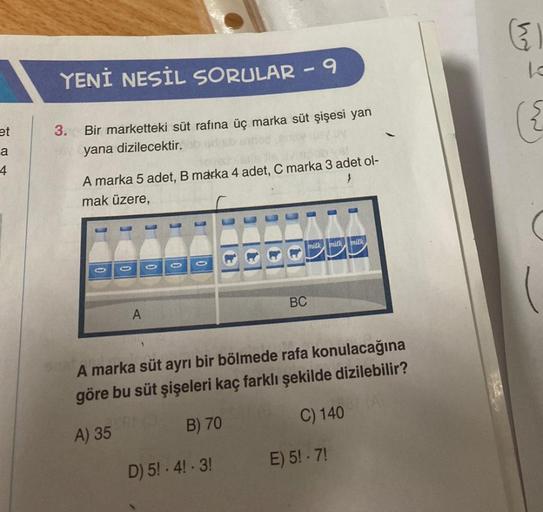 et
a
4
YENİ NESİL SORULAR - 9
3.
Bir marketteki süt rafina üç marka süt şişesi yan
yana dizilecektir.
A marka 5 adet, B marka 4 adet, C marka 3 adet ol-
mak üzere,
A
BC
D) 5!-4!-3!
milk milk milk
A marka süt ayrı bir bölmede rafa konulacağına
göre bu süt ş