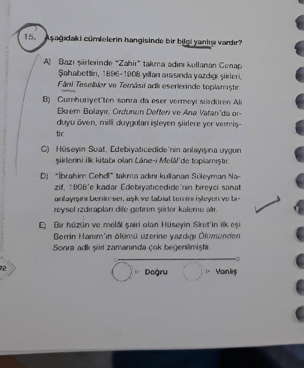 Aşağıdaki cümlelerin hangisinde bir bilgi yanlışı vardır?
A) Bazı şiirlerinde "Zahir" takma adını kullanan Cenap
Şahabettin, 1896-1908 yillan arasında yazdığı şiirleri,
Fânî Teselliler ve Temásil adlı eserlerinde toplamıştır.
B) Cumhuriyet'ten sonra da ese