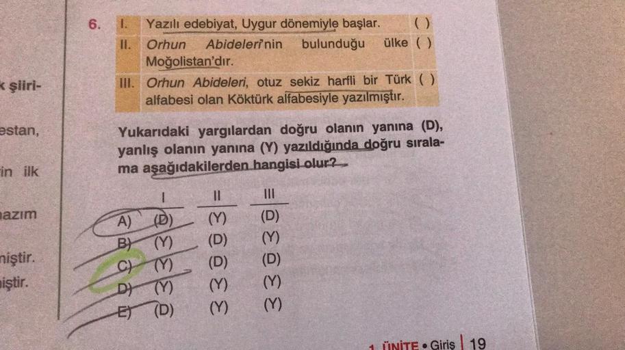 k şiiri-
estan,
in ilk
azım
miştir.
iştir.
6.
1. Yazılı edebiyat, Uygur dönemiyle başlar.
II. Orhun Abidelerinin bulunduğu ülke ( )
Moğolistan'dır.
III. Orhun Abideleri, otuz sekiz harfli bir Türk ( )
alfabesi olan Köktürk alfabesiyle yazılmıştır.
Yukarıda