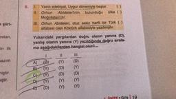 k şiiri-
estan,
in ilk
azım
miştir.
iştir.
6.
1. Yazılı edebiyat, Uygur dönemiyle başlar.
II. Orhun Abidelerinin bulunduğu ülke ( )
Moğolistan'dır.
III. Orhun Abideleri, otuz sekiz harfli bir Türk ( )
alfabesi olan Köktürk alfabesiyle yazılmıştır.
Yukarıdaki yargılardan doğru olanın yanına (D),
yanlış olanın yanına (Y) yazıldığında doğru sırala-
ma aşağıdakilerden hangisi olur?
A)
BY
C)
1
(D)
333
D) (Y)
E) (D)
11
33003
|||
33030
Giriş 19