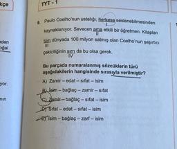 kçe
ndan
oğal
yor.
min
TYT-1
9. Paulo Coelho'nun ustalığı, herkese seslenebilmesinden
kaynaklanıyor. Sevecen ama etkili bir öğretmen. Kitapları
||
tüm dünyada 100 milyon satmış olan Coelho'nun şaşırtıcı
|||
çekiciliğinin sırrı da bu olsa gerek.
IV
Bu parçada numaralanmış sözcüklerin türü
aşağıdakilerin hangisinde sırasıyla verilmiştir?
A) Zamir - edat - sifat - isim
B) isim - bağlaç - zamir - sıfat
C) Zamirbağlaç - sıfat - isim
D) Sifat- edat- sifat - isim
E) İsim - bağlaç - zarf - isim