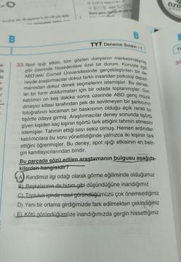 e-
jik
x+-2)'si, (3x-8) sayisinin % (249) sept
da
ir
ir
i
B
Buna göre,
B
TYT Deneme Sınavi-1
33. Spot ışığı etkisi, tüm gözleri dünyanın merkezindeymiş
ABD'deki Cornell Üniversitesinde gerçekleştirilen bir de-
gibi üzerinde hissedenlere özel bir durum. Konuyla ilgili
neyde araştırmacılar dokuz farklı insandan psikoloji depart-
ysmanından dokuz denek seçmelerini istemişler. Bu denek-
ler bir form doldurmaları için bir odada toplanmışlar. Son
katılımcı on beş dakika sonra üzerinde ABD genç müzik
dinleyici kitlesi tarafından pek de sevilmeyen bir şarkıcının
fotoğrafının kocaman bir baskısının olduğu açık renkli bir
tişörtle odaya girmiş. Araştırmacılar deney sonunda tişörtü
giyen kişiden kaç kişinin tişörtü fark ettiğini tahmin etmesini
inpyistemişler. Tahmin ettiği sayı sekiz olmuş. Hemen ardından
katılımcılara bu soru yöneltildiğinde yalnızca iki kişinin fark
heb ettiğini öğrenmişler. Bu deney, spot ışığı etkisinin en belir-
gin kanıtlayıcılarından biridir.
nen
Bly Bu parçada sözü edilen araştırmanın bulgusu aşağıda-
kilerden hangisidir?
A Kendimizi ilgi odağı olarak görme eğiliminde olduğumuz
B) Başkalarının da bizim gibi düşündüğüne inandığımız
C) Topluluk içinde nasıl göründüğümüzü çok önemsediğimiz
D) Yeni bir ortama girdiğimizde fark edilmekten çekindiğimiz
(E) Kötü göründüğümüze inandığımızda gergin hissettiğimiz
ÖZD
YAYE
E
Ti
34
