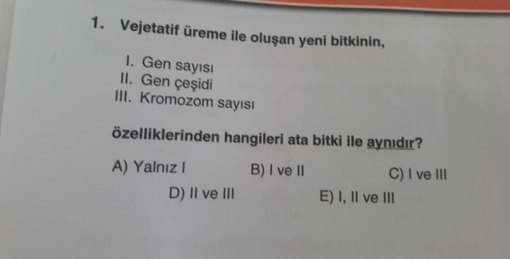 1. Vejetatif üreme ile oluşan yeni bitkinin,
1. Gen sayısı
II. Gen çeşidi
III. Kromozom sayısı
özelliklerinden hangileri ata bitki ile aynıdır?
B) I ve II
C) I ve III
A) Yalnız I
D) II ve III
E) I, II ve III