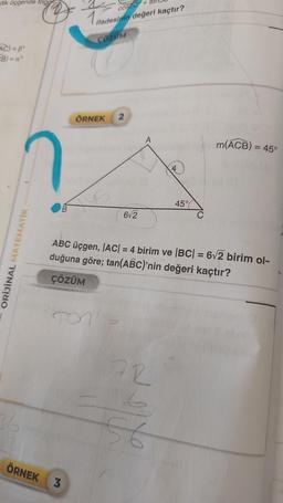 dik üçgende trigg
AC)=Bº
CB) = a
ORİJİNAL MATEMATİK
36
B
COS60 +
1 ifade
ifadesinin değeri kaçtır?
ÇÖZÜM
ÖRNEK 2
ÖRNEK 3
TON
6√2
ABC üçgen, |AC| = 4 birim ve |BC| = 6√2 birim ol-
duğuna göre; tan(ABC)'nin değeri kaçtır?
ÇÖZÜM
72
4
56
45%
m(ACB) = 45°