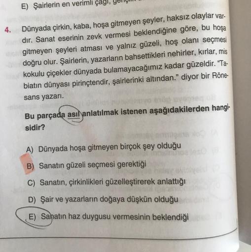 E) Şairlerin en verimli çagl,
Dünyada çirkin, kaba, hoşa gitmeyen şeyler, haksız olaylar var.
dır. Sanat eserinin zevk vermesi beklendiğine göre, bu hoşa
G gitmeyen şeyleri atması ve yalnız güzeli, hoş olanı seçmesi
doğru olur. Şairlerin, yazarların bahset