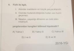 6. Fizik ile ilgili,
1. Atomlar maddenin en küçük parçacıklarıdır.
II. Cisimler hızlandırıldığında hızları ses hızını
geçemez.
III. Newton, yaşadığı dönemin en ünlü bilim
insanıydı.
yargılarından hangileri bilimsel hipotezdir?
A) Yalnız I
B) Yalnız II
C) Yalnız III
D) I ve II
E) II ve III
2016-YG: