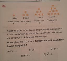 20.
1. adım
2. adım
Yıldız sayısı Yıldız sayısı
1
3
3. adım
Yıldız sayısı
6
Yukarıda yıldız sembolleri ile oluşturulan bir örüntünün ilk
4 adımı verilmiştir. Bu örüntünün n. adımında kullanılan yıl-
dız sayısı f(n) fonksiyonu ile modelleniyor.
4. adım
Yıldız sayısı
10
-
Buna göre, f(n + 1) - f(n − 1) ifadesinin eşiti aşağıdaki-
lerden hangisidir?
A) 2n + 1
B) 2n
2
D) n² + n
C) 2n - 1
E) n² - n