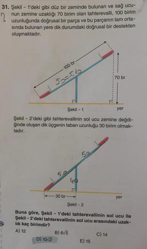 2
31. Şekil - 1'deki gibi düz bir zeminde bulunan ve sağ ucu-
nun zemine uzaklığı 70 birim olan tahterevalli, 100 birim
uzunluğunda doğrusal bir parça ve bu parçanın tam orta-
sında bulunan yere dik durumdaki doğrusal bir destekten
oluşmaktadır.
6
B
S
1
10