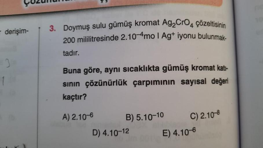 derişim-
1
3. Doymuş sulu gümüş kromat Ag₂CrO4 çözeltisinin
200 mililitresinde 2.10 mo I Ag+ iyonu bulunmak-
tadır.
Buna göre, aynı sıcaklıkta gümüş kromat katı-
sının çözünürlük çarpımının sayısal değeri
kaçtır?
A) 2.10-6
B) 5.10-10
D) 4.10-12
C) 2.10-8
E