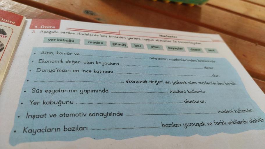 Unite
ür
●
●
1. Ünite
Madenler
3. Aşağıda verilen ifadelerde boş bırakılan yerleri, uygun sözcükler ile tamamlayalım.
yer kabuğu
gümüş bor
kayaçlar demir
maden
Altın, kömür ve
Ekonomik değeri olan kayaçlara
Dünya'mızın en ince katmanı
Süs eşyalarının yapım