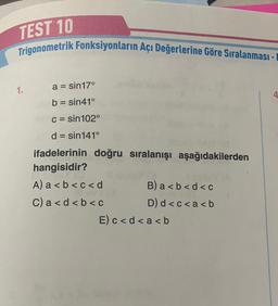 TEST 10
Trigonometrik Fonksiyonların Açı Değerlerine Göre Sıralanması -
1.
a = sin17°
b = sin41°
c = sin102°
d = sin141°
ifadelerinin doğru sıralanışı aşağıdakilerden
hangisidir?
A) a<b<c<d
C) a < d < b < c
B) a<b<d<c
D) d<c<a<b
E) c < d < a <b
4