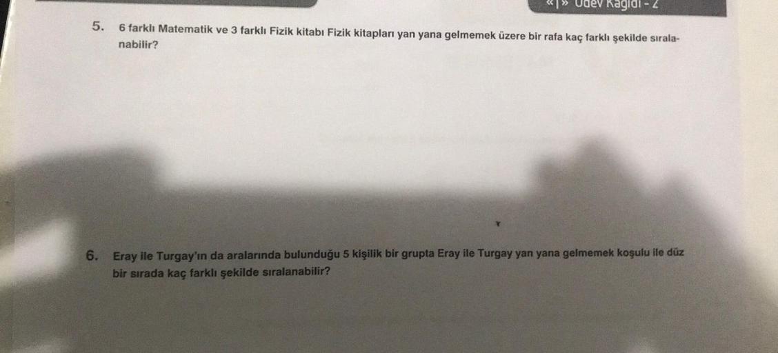 Udev Kagidi - 2
5. 6 farklı Matematik ve 3 farklı Fizik kitabı Fizik kitapları yan yana gelmemek üzere bir rafa kaç farklı şekilde sırala-
nabilir?
6. Eray ile Turgay'ın da aralarında bulunduğu 5 kişilik bir grupta Eray ile Turgay yan yana gelmemek koşulu 