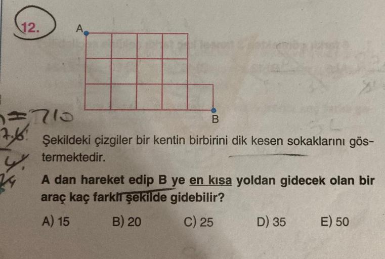 12.
=710
7.6:
24
A
104
B
Şekildeki çizgiler bir kentin birbirini dik kesen sokaklarını gös-
termektedir.
A dan hareket edip B ye en kısa yoldan gidecek olan bir
araç kaç farklı şekilde gidebilir?
A) 15
B) 20
C) 25
D) 35
E) 50