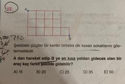 12.
=710
7.6:
24
A
104
B
Şekildeki çizgiler bir kentin birbirini dik kesen sokaklarını gös-
termektedir.
A dan hareket edip B ye en kısa yoldan gidecek olan bir
araç kaç farklı şekilde gidebilir?
A) 15
B) 20
C) 25
D) 35
E) 50