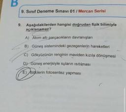 9. Sınıf Deneme Sınavı 01/ Mercan Serisi
9.
Aşağıdakilerden hangisi doğrudan fizik bilimiyle
açıklanamaz?
A) Atom altı parçacıkların davranışları
B) Güneş sistemindeki gezegenlerin hareketleri
C) Gökyüzünün renginin maviden kızıla dönüşmesi
D) Güneş enerjsiyle suların ısıtılması
E) Bitkilerin fotosentez yapması