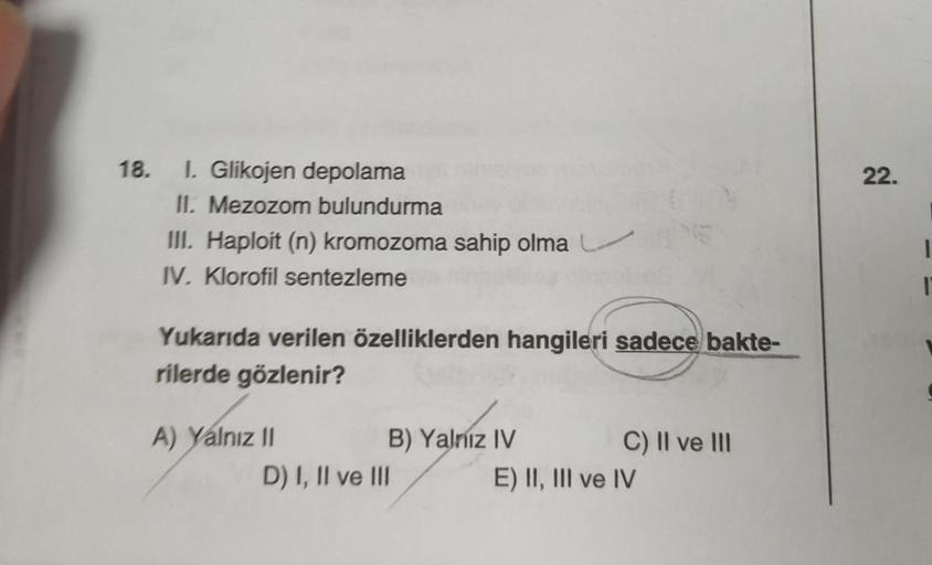 18. 1. Glikojen depolama
II. Mezozom bulundurma
III. Haploit (n) kromozoma sahip olma
IV. Klorofil sentezleme
Yukarıda verilen özelliklerden hangileri sadece bakte-
rilerde gözlenir?
A) Yalnız II
B) Yalnız IV
D) I, II ve III
C) II ve III
E) II, III ve IV
2