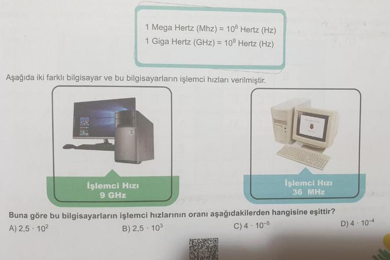 1 Mega Hertz (Mhz) = 106 Hertz (Hz)
1 Giga Hertz (GHz) = 10⁹ Hertz (Hz)
Aşağıda iki farklı bilgisayar ve bu bilgisayarların işlemci hızları verilmiştir.
İşlemci Hızı
9 GHz
200
İşlemci Hızı
36 MHz
Buna göre bu bilgisayarların işlemci hızlarının oranı aşağıd