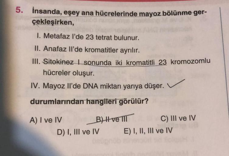 5. İnsanda, eşey ana hücrelerinde mayoz bölünme ger-
çekleşirken,
I. Metafaz l'de 23 tetrat bulunur.
II. Anafaz Il'de kromatitler ayrılır.
III. Sitekinez I sonunda iki kromatitli 23 kromozomlu
hücreler oluşur.
IV. Mayoz Il'de DNA miktarı yarıya düşer.
duru