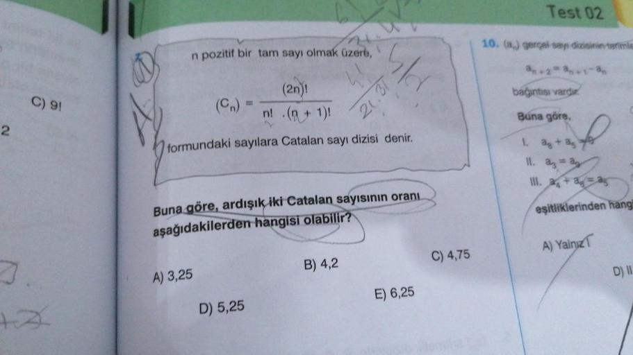 2
C) 91
7
+A
n pozitif bir tam sayı olmak üzere,
(2n)!
n! .(n + 1)!
formundaki sayılara Catalan sayı dizisi denir.
A) 3,25
5/d
Buna göre, ardışık iki Catalan sayısının oranı
aşağıdakilerden hangisi olabilir?
D) 5,25
21.31
B) 4,2
E) 6,25
C) 4,75
Test 02
10.