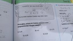 2
C) 91
7
+A
n pozitif bir tam sayı olmak üzere,
(2n)!
n! .(n + 1)!
formundaki sayılara Catalan sayı dizisi denir.
A) 3,25
5/d
Buna göre, ardışık iki Catalan sayısının oranı
aşağıdakilerden hangisi olabilir?
D) 5,25
21.31
B) 4,2
E) 6,25
C) 4,75
Test 02
10. (a) gerçel sayı dizisinin terimle
an+2=an+1-a,
bagintisi vardir
Buna göre,
1. ag + ag
az
= ag
III. +
eşitliklerinden hangi
ag
A) Yalnız
D) II