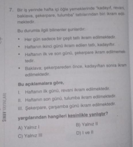 #
SINAV YAYINLARI
7. Bir iş yerinde hafta içi öğle yemeklerinde "kadayıf, revani,
baklava, şekerpare, tulumba" tatlılarından biri ikram edil-
mektedir.
Bu durumla ilgili bilinenler şunlardır:
• Her gün sadece bir çeşit tatlı ikram edilmektedir.
Haftanın ik