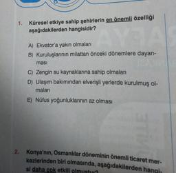 1.
Küresel etkiye sahip şehirlerin en önemli özelliği
aşağıdakilerden hangisidir?
AYA
A) Ekvator'a yakın olmaları
B) Kuruluşlarının milattan önceki dönemlere dayan-
masi
C) Zengin su kaynaklarına sahip olmaları
D) Ulaşım bakımından elverişli yerlerde kurulmuş ol-
maları
E) Nüfus yoğunluklarının az olması
2. Konya'nın, Osmanlılar döneminin önemli ticaret mer-
kezlerinden biri olmasında, aşağıdakilerden hangi-
si daha çok etkili olmustur?