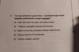 8. "Çocuğa elbiselerini giydirmelisin." cümlesiyle ilgili olarak
aşağıda verilenlerden hangisi yanlıştır?
A) Hem isim hem fiil çekim eki kullanılmıştır.
B) Yüklemin geçişlilik derecesi artırılmıştır.
C) Basit ve türemiş sözcükler birlikte kullanılmıştır.
D) Yapıca basit bir fiil cümlesidir.
E) Yüklem edilgen çatılıdır.
SD YAYINLARI
U