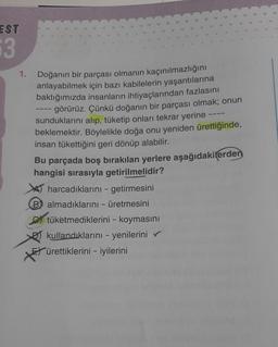 EST
63
Doğanın bir parçası olmanın kaçınılmazlığını
anlayabilmek için bazı kabilelerin yaşantılarına
baktığımızda insanların ihtiyaçlarından fazlasını
görürüz. Çünkü doğanın bir parçası olmak; onun
sunduklarını alıp, tüketip onları tekrar yerine
beklemektir. Böylelikle doğa onu yeniden ürettiğinde,
insan tükettiğini geri dönüp alabilir.
Bu parçada boş bırakılan yerlere aşağıdakilerden
hangisi sırasıyla getirilmelidir?
harcadıklarını - getirmesini
Balmadıklarını - üretmesini
*
tüketmediklerini - koymasını
kullandıklarını - yenilerini ✔
ürettiklerini iyilerini
-