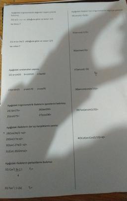 Aşağıdaki trigonometrik değerleri üçgen çizerek
bulunuz.
20) n/2 <a<x olduğuna göre ve tana=-1/2
ise Sing=?
21) л<a<3π/2 olduğuna göre ve cosa=-2/3
ise cota=?
Aşağıdaki sıralamaları yapınız.
22) a=cot25 b=cot220 c=tan50
23)x=sin15 y=sin170 Z=cos70
Aşağıdaki trigonometrik ifadelerin işaretlerini belirtiniz.
24) Sin175=
25)cot275=
Aşağıdaki ifadelerin dar açı karşılıklarını yazınız.
28)Cos(3π/2 +a)=
29)Sin(177-α)=
30)tan(-271/2-a)=
31)Cot(-2022+a)=
26)tan350=
27)cos190=
Aşağıdaki ifadelerin periyotlarını bulunuz.
32) Cos' (3x-1) T₁=
4
33) Tan² (1-2x) T₂=
Aşağıdaki ifadeleri ters trigonometrik bilginizle çözünür
34) arcsin(-√3/2)-
35)arccos(-1/2)=
36)arctan(V3)=
37)arccot(-√3)
38) arccos(cos(π/15))=
39)Tan(arcsin (1/3))=
40)Cot(arcCos(5/13)+T)=