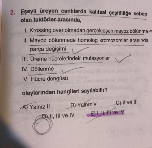 2. Eşeyli üreyen canlılarda kalıtsal çeşitliliğe sebep
olan faktörler arasında,
1. Krossing over olmadan gerçekleşen mayoz bölünme
II. Mayoz bölünmede homolog kromozomlar arasında
parça değişimi
III. Üreme hücrelerindeki mutasyonlar
IV. Döllenme
V. Hücre d