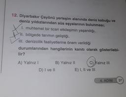 12. Diyarbakır Çayönü yerleşim alanında deniz kabuğu ve
deniz yıldızlarından süs eşyalarının bulunması;
1. muhtemel bir ticari etkileşimin yaşandığı,
11. bölgede tarımın geliştiği,
III. denizcilik faaliyetlerine önem verildiği
durumlarından hangilerinin kanıtı olarak gösterilebi-
lir?
A) Yalnız I
D) I ve II
B) Yalnız II
C)Yalnız III
E) I, II ve III
4. ADIM
37