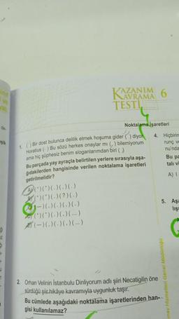 VE
de
şik
ģi
17
1
A(*)(*)(-)()()
(*)(*)(-)(?)(-)
1-)(. )(.) (.) (.)
AZANIM 6
TESTI
AVRAMA
1. () Bir dost bulunca delilik etmek hoşuma gider () diyor
Horatius () Bu sözü herkes onaylar mı (,) bilemiyorum
ama hiç şüphesiz benim sloganlarımdan biri ()
Bu parçada yay ayraçla belirtilen yerlere sırasıyla aşa-
ğıdakilerden hangisinde verilen noktalama işaretleri
getirilmelidir?
(*)(*)(. )(. )(...)
(-)(. )(. )(. )(...)
Noktalama İşaretleri
4. Hiçbirin
runç ve
nu'nda
oooop jetes se
2. Orhan Velinin İstanbulu Dinliyorum adlı şiiri Necatigilin öne
sürdüğü şiir hikâye kavramıyla uygunluk taşır.
5. Aşa
liş
Bu pa
tali vi
A) I
Bu cümlede aşağıdaki noktalama işaretlerinden han-
gisi kullanılamaz?