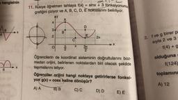 a hangisinin
6
107x
S
6
11. Rukiye öğretmen tahtaya f(x) = sinx + 3 fonksiyonunu
grafiğini çiziyor ve A, B, C, D, E noktalarını belirliyor.
AY
A
4
3
2
O
B
EN
2
C
DALLA
JT
D
E
3π
2
2л
→→X
Öğrencilerin de koordinat sisteminin doğrultularını boz-
madan orijini, belirlenen noktalardan biri olacak şekilde
taşımalarını istiyor.
Öğrenciler orijini hangi noktaya getirirlerse fonksi-
yon g(x) = cosx haline dönüşür?
A) A
B) B
C) C
D) D
E) E
2. f ve g birer p
sıyla 2 ve 3*
f(4) + g
olduğuna
f(124)
toplamını
A) 12