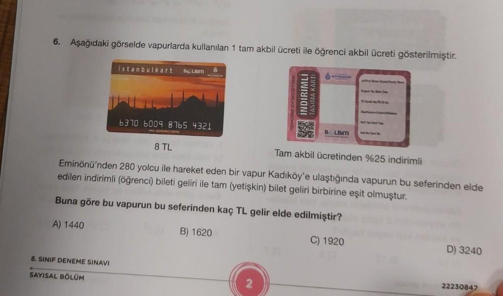 6. Aşağıdaki görselde vapurlarda kullanılan 1 tam akbil ücreti ile öğrenci akbil ücreti gösterilmiştir.
istanbulkart BOLBIM
8. SINIF DENEME SINAVI
SAYISAL BÖLÜM
BUYURJEHR
6370 6009 8765 4321
T034403593 00478EC8DE0490
INDIRIMLI
TASIMA KARTI
BUYURSANGR
BOLB.