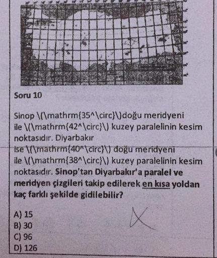 Soru 10
PA
A) 15
B) 30
C) 96
D) 126
20
Sinop \(\mathrm{35^\circ}\) doğu meridyeni
ile \(\mathrm{42^\circ}\) kuzey paralelinin kesim
noktasıdır. Diyarbakır
Ise \mathrm{40^\circ)) doğu meridyeni
ile \(\mathrm{38^\circ}\) kuzey paralelinin kesim
noktasıdır. S
