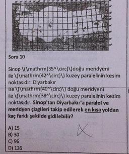 Soru 10
PA
A) 15
B) 30
C) 96
D) 126
20
Sinop \(\mathrm{35^\circ}\) doğu meridyeni
ile \(\mathrm{42^\circ}\) kuzey paralelinin kesim
noktasıdır. Diyarbakır
Ise \mathrm{40^\circ)) doğu meridyeni
ile \(\mathrm{38^\circ}\) kuzey paralelinin kesim
noktasıdır. Sinop'tan Diyarbakır'a paralel ve
meridyen çizgileri takip edilerek en kısa yoldan
kaç farklı şekilde gidilebilir?
X
