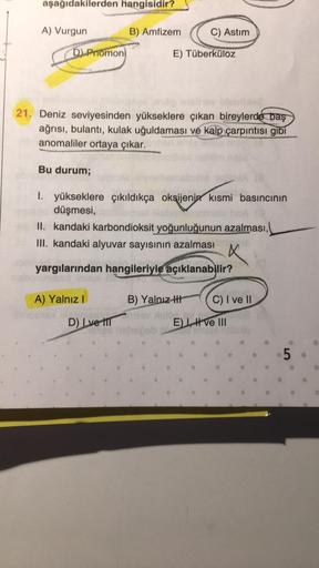 aşağıdakilerden hangisidir?
A) Vurgun
D) Promon
Bu durum;
B) Amfizem
se
21. Deniz seviyesinden yükseklere çıkan bireylerde baş
ağrısı, bulantı, kulak uğuldaması ve kalp çarpıntısı gibi
anomaliler ortaya çıkar.
C) Astım
E) Tüberküloz
D) Lve til
1. yüksekler