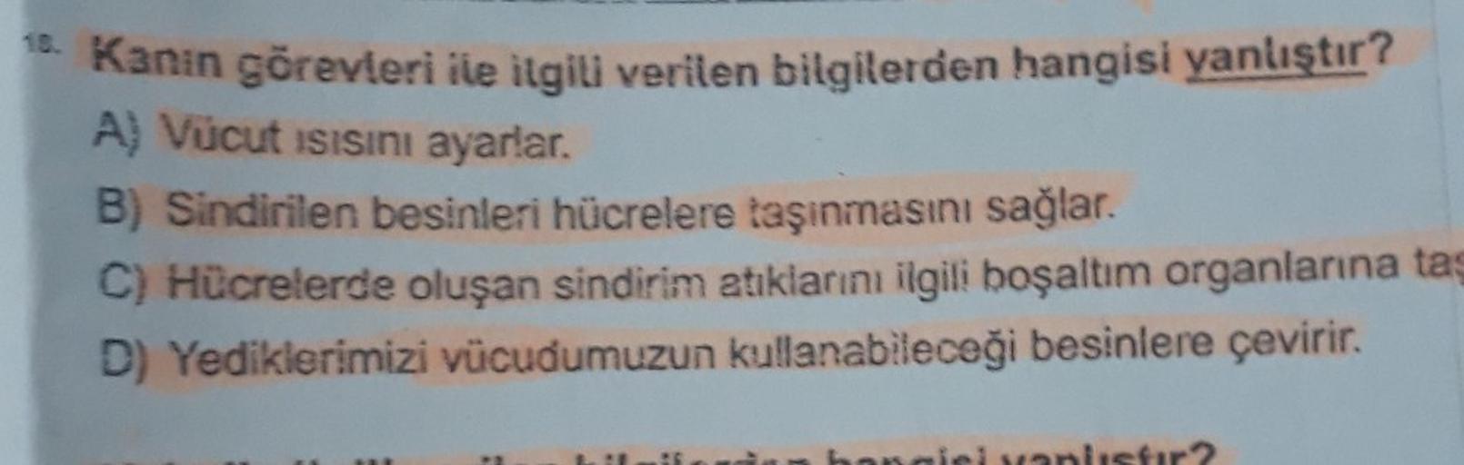 15. Kanın görevleri ile ilgili verilen bilgilerden hangisi yanlıştır?
A) Vücut ısısını ayarlar.
B) Sindirilen besinleri hücrelere taşınmasını sağlar.
C) Hücrelerde oluşan sindirim atıklarını ilgili boşaltım organlarına taş
D) Yediklerimizi vücudumuzun kull