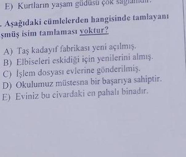 E) Kurtların yaşam güdüsü çök sag
- Aşağıdaki cümlelerden hangisinde tamlayanı
şmüş isim tamlaması yoktur?
A) Taş kadayıf fabrikası yeni açılmış.
B) Elbiseleri eskidiği için yenilerini almış.
C) İşlem dosyası evlerine gönderilmiş.
D) Okulumuz müstesna bir