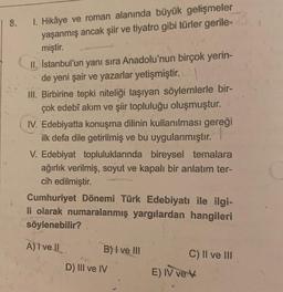 | 8. 1. Hikâye ve roman alanında büyük gelişmeler
yaşanmış ancak şiir ve tiyatro gibi türler gerile-
miştir.
II. İstanbul'un yanı sıra Anadolu'nun birçok yerin-
de yeni şair ve yazarlar yetişmiştir.
III. Birbirine tepki niteliği taşıyan söylemlerle bir-
çok edebî akım ve şiir topluluğu oluşmuştur.
IV. Edebiyatta konuşma dilinin kullanılması gereği
ilk defa dile getirilmiş ve bu uygulanmıştır.
V. Edebiyat topluluklarında bireysel temalara
ağırlık verilmiş, soyut ve kapalı bir anlatım ter-
cih edilmiştir.
Cumhuriyet Dönemi Türk Edebiyatı ile ilgi-
li olarak numaralanmış yargılardan hangileri
söylenebilir?
A) I ve II
B) I ve III
D) III ve IV
C) II ve III
E) IV ve V