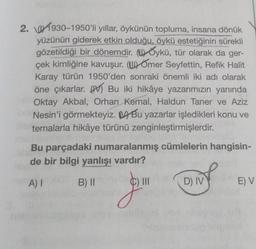 2. 1930-1950'li yıllar, öykünün topluma, insana dönük
yüzünün giderek etkin olduğu, öykü estetiğinin sürekli
gözetildiği bir dönemdir. (Oykü, tür olarak da ger-
çek kimliğine kavuşur. (U)Omer Seyfettin, Refik Halit
Karay türün 1950'den sonraki önemli iki adı olarak
öne çıkarlar. Bu iki hikâye yazarımızın yanında
Oktay Akbal, Orhan Kemal, Haldun Taner ve Aziz
Nesin'i görmekteyiz. Bu yazarlar işledikleri konu ve
temalarla hikâye türünü zenginleştirmişlerdir.
Bu parçadaki numaralanmış cümlelerin hangisin-
de bir bilgi yanlışı vardır?
A) I
B) II
J
D) IV
E) V