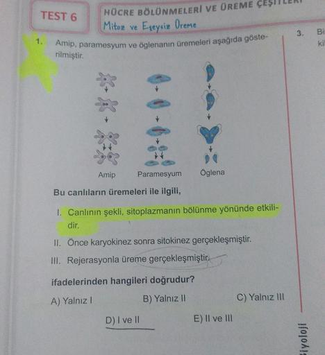 TEST 6
1.
HÜCRE BÖLÜNMELERİ VE ÜREME ÇEŞ
Mitoz ve Eşeysiz Oreme
Amip, paramesyum ve öglenanın üremeleri aşağıda göste-
rilmiştir.
Amip
0-0-6
Paramesyum Öglena
Bu canlıların üremeleri ile ilgili,
1. Canlının şekli, sitoplazmanın bölünme yönünde etkili-
dir.