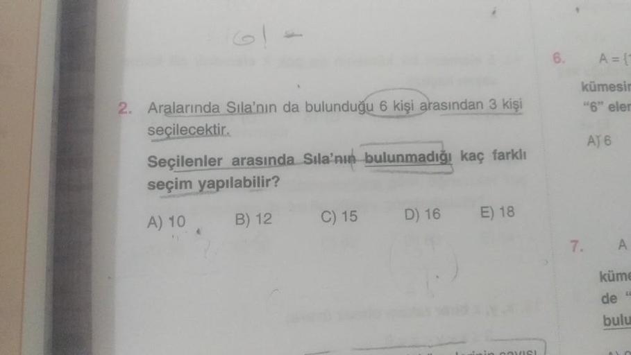 2. Aralarında Sıla'nın da bulunduğu 6 kişi arasından 3 kişi
seçilecektir.
Seçilenler arasında Sıla'nın bulunmadığı kaç farklı
seçim yapılabilir?
A) 10 A
B) 12
C) 15
D) 16
E) 18
6.
A = {1
kümesin
"6" elen
7.
A) 6
A
küme
de "
bulu