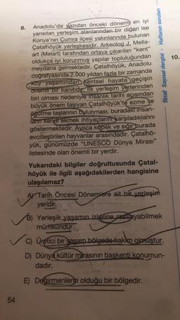 Anadolu'da yazıdan önceki dönem en iyi
yansıtan yerleşim alanlarından bir diğeri ise
Konya'nın Çumra ilçesi yakınlarında bulunan
Çatalhöyük yerleşkesidir. Arkeolog J. Mella-
art (Melart) tarafından ortaya çıkarılan "kent"
oldukça iyi korunmuş yapılar topluluğundan
meydana gelmektedir. Çatalhöyük, Anadolu
coğrafyasında 2.000 yıldan fazla bir zamanda
köy yaşamından kentsel hayata geçişin
onemli bir kanıtıdır. İlk yerleşim yerlerinden
biri olması nedeniyle insanlık tarihi açısından
büyük önem taşıyan Çatalhöyük'te ezme ve
öğütme taşlarının bulunması, buradakı insan-
ların kendi ekmek ihtiyaçlarını karşıladıklarını
göstermektedir. Ayrıca köpek ve sığır burada
evcilleştirilen hayvanlar arasındadır. Çatalhö-
yük, günümüzde "UNESCO Dünya Mirası"
listesinde olan önemli bir yerdir.
54
8.
- Haftanın soruları
Yukarıdaki bilgiler doğrultusunda Çatal-
höyük ile ilgili aşağıdakilerden hangisine
ulaşılamaz?
final Sayısal dergisi
AY Tarih Öncesi Dönemlere ait bir yerleşim
yeridir.
B) Yerleşik yaşamın izlerine rastlayabilmek
mümkündür.
✓C) Üretici bir yaşam bölgede hakim olmuştur.
D) Dünya kültür mirasının başkenti konumun-
dadır.
E) Değirmenlerin olduğu bir bölgedir.
10.