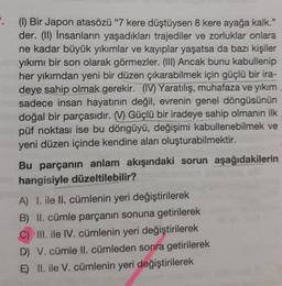 . (1) Bir Japon atasözü "7 kere düştüysen 8 kere ayağa kalk."
der. (II) İnsanların yaşadıkları trajediler ve zorluklar onlara
ne kadar büyük yıkımlar ve kayıplar yaşatsa da bazı kişiler
yıkımı bir son olarak görmezler. (III) Ancak bunu kabullenip
her yıkımdan yeni bir düzen çıkarabilmek için güçlü bir ira-
deye sahip olmak gerekir. (IV) Yaratılış, muhafaza ve yıkım
sadece insan hayatının değil, evrenin genel döngüsünün
doğal bir parçasıdır. (V) Güçlü bir iradeye sahip olmanın ilk
püf noktası ise bu döngüyü, değişimi kabullenebilmek ve
yeni düzen içinde kendine alan oluşturabilmektir.
Bu parçanın anlam akışındaki sorun aşağıdakilerin
hangisiyle düzeltilebilir?
A) 1. ile II. cümlenin yeri değiştirilerek
B) II. cümle parçanın sonuna getirilerek
C) III. ile IV. cümlenin yeri değiştirilerek
D) V. cümle II. cümleden sonra getirilerek
E) II. ile V. cümlenin yeri değiştirilerek