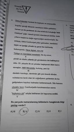4.
Sınavda
Bu Tarz
Sorarlar
Genç Kalemler hareketi ile başlayan ve sosyopolitik
1
koşullar gereği dönemin neredeyse bütün şairlerinin
hemen ya da gecikerek de olsa etrafında buluştuğu "Milli
Edebiyat" çığırı -kendi içindeki nüanslarıyla birlikte- kırklı
yılların başlarına değin egemenliğini sürdürmüştür. Bu
anlayış, daha Cumhuriyet yılları gelmeden, kendisine
biçim ve içeriğe yönelik üç genel ilke belirlemiş
bulunuyordu: Hece ölçüsü, duru bir
Türkçe ve memleket meseleleri. Bu üç unsur,
yirmili ve otuzlu yıllarda şiir gündeminin tek belirleyicisi
oldu. 20. yüzyılın ilk on yılından başlayarak ölüm kalım
savaşları, Milli Mücadele, kurtuluş, yeni bir
|||
devletin kuruluşu, devrimler gibi çok önemli dönüm
noktalarına tanık olan bir coğrafyanın şairlerinin de bu
gelişmelere kayıtsız kalmaları beklenemezdi. Söz konusu
ulusalcı tavır, Cumhuriyetin kurulmasından sonra
IV
"toplumcu şiir" adıyla belirlenen bir kapsama evrildi.
V
Bu parçada numaralanmış bölümlerin hangisinde bilgi
yanlışı vardır?
A) III
B) V
C) IV
D) II
E) I
5, Tarihin
Nehir
Her ta
Can
Dil v
aşağ
A)
B)
C)
D)
E)
6.